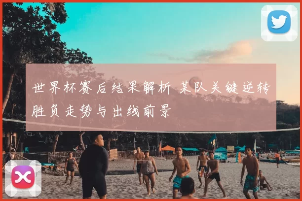 世界杯赛后结果解析 某队关键逆转胜负走势与出线前景