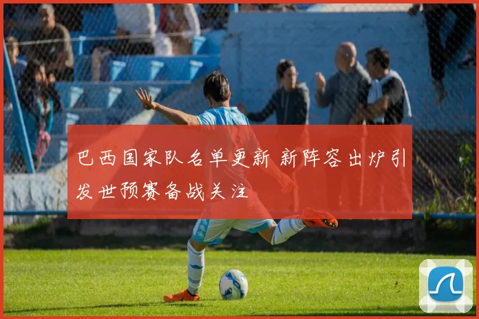 巴西国家队名单更新 新阵容出炉引发世预赛备战关注