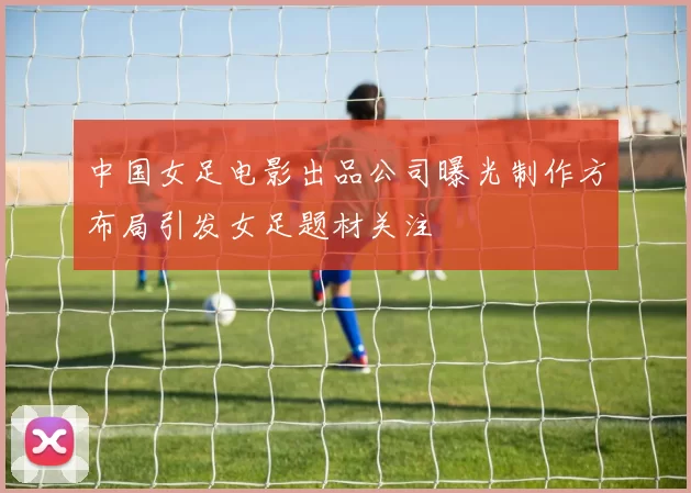 中国女足电影出品公司曝光制作方布局引发女足题材关注