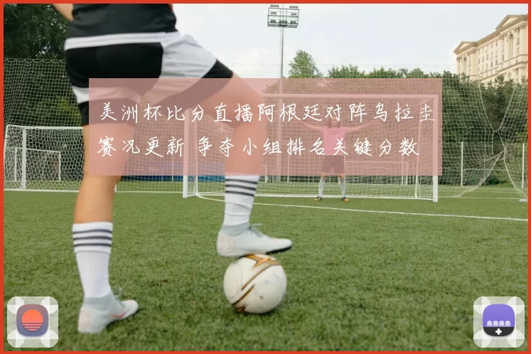 美洲杯比分直播阿根廷对阵乌拉圭赛况更新 争夺小组排名关键分数