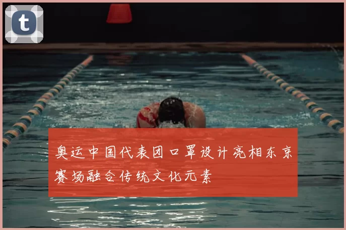 奥运中国代表团口罩设计亮相东京赛场融合传统文化元素