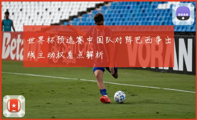 世界杯预选赛中国队对阵巴西争出线主动权看点解析