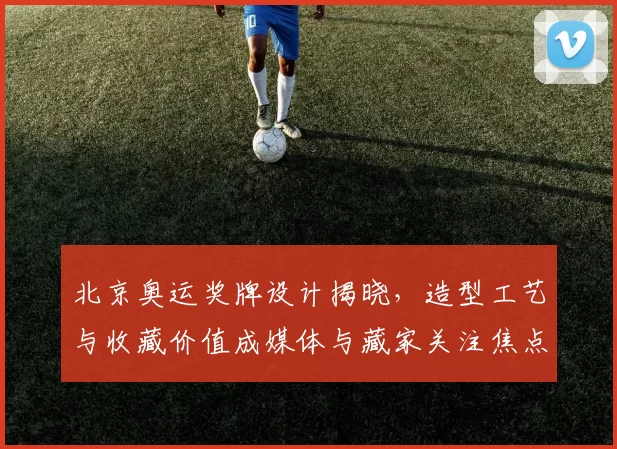 北京奥运奖牌设计揭晓,造型工艺与收藏价值成媒体与藏家关注焦点