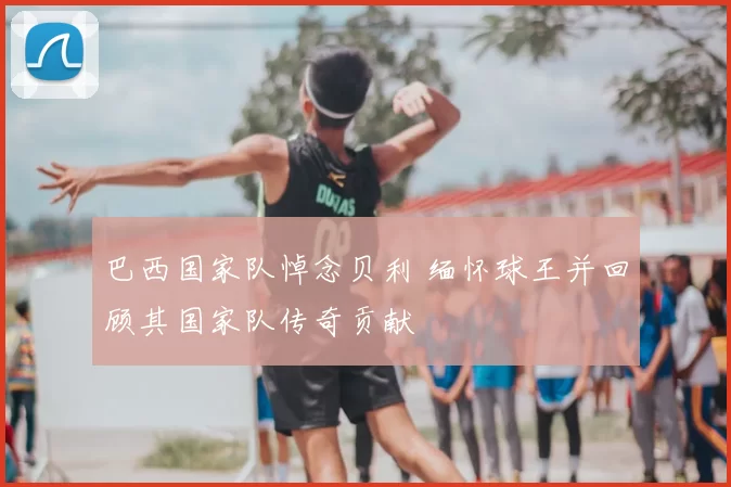 巴西国家队悼念贝利 缅怀球王并回顾其国家队传奇贡献