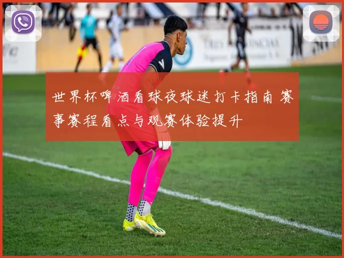 世界杯啤酒看球夜球迷打卡指南 赛事赛程看点与观赛体验提升