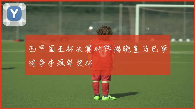 西甲国王杯决赛对阵揭晓皇马巴萨将争夺冠军奖杯