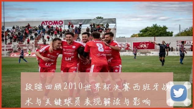 段暄回顾2010世界杯决赛西班牙战术与关键球员表现解读与影响