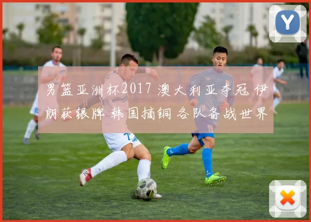 男篮亚洲杯2017 澳大利亚夺冠 伊朗获银牌 韩国摘铜 各队备战世界杯展望