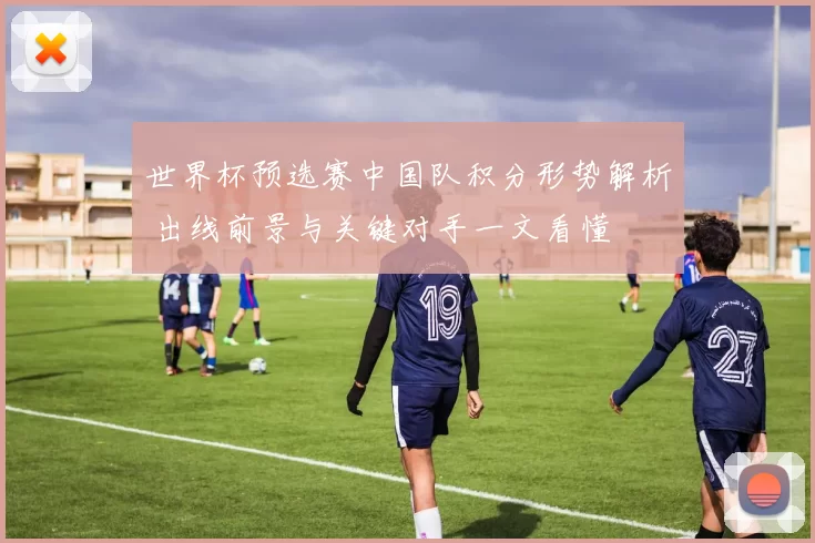 世界杯预选赛中国队积分形势解析 出线前景与关键对手一文看懂