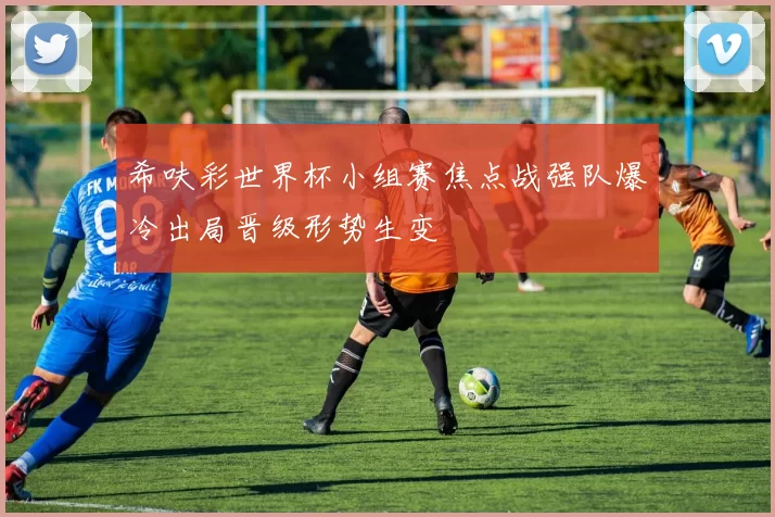 希呋彩世界杯小组赛焦点战强队爆冷出局晋级形势生变