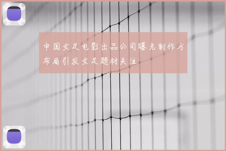 中国女足电影出品公司曝光制作方布局引发女足题材关注