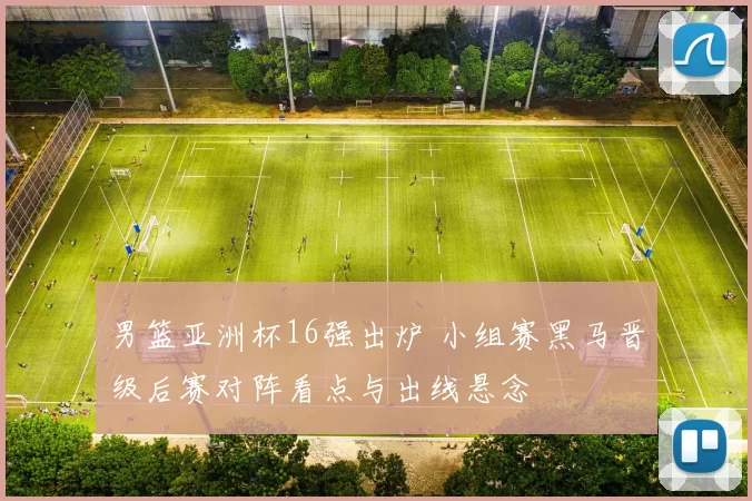 男篮亚洲杯16强出炉 小组赛黑马晋级后赛对阵看点与出线悬念