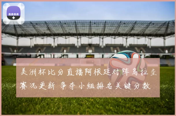 美洲杯比分直播阿根廷对阵乌拉圭赛况更新 争夺小组排名关键分数