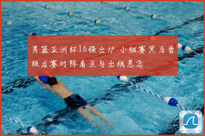 男篮亚洲杯16强出炉 小组赛黑马晋级后赛对阵看点与出线悬念