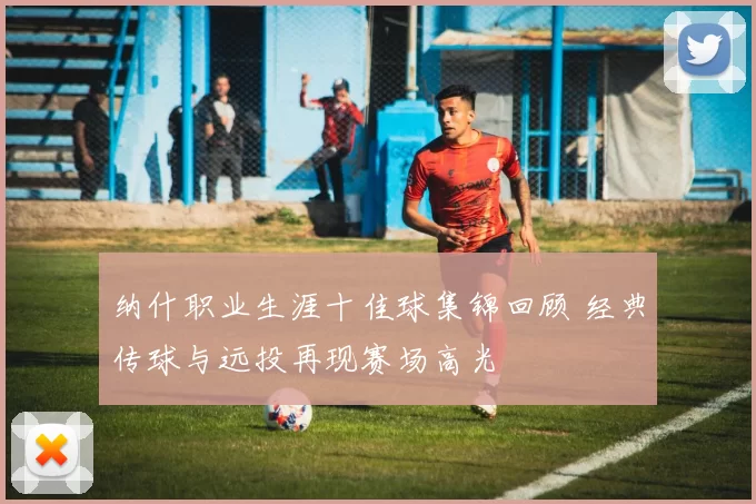 纳什职业生涯十佳球集锦回顾 经典传球与远投再现赛场高光