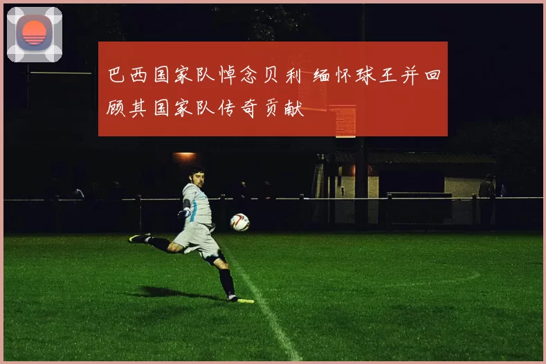 巴西国家队悼念贝利 缅怀球王并回顾其国家队传奇贡献