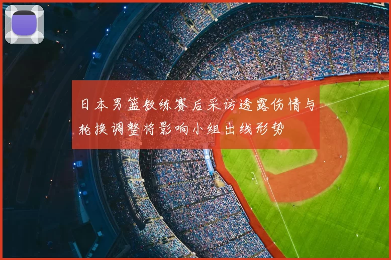 日本男篮教练赛后采访透露伤情与轮换调整将影响小组出线形势