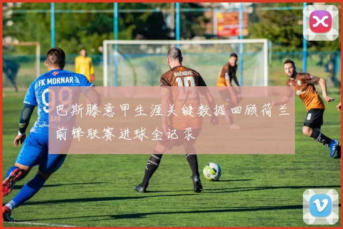 巴斯滕意甲生涯关键数据回顾荷兰前锋联赛进球全记录