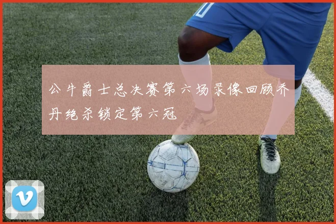 公牛爵士总决赛第六场录像回顾乔丹绝杀锁定第六冠