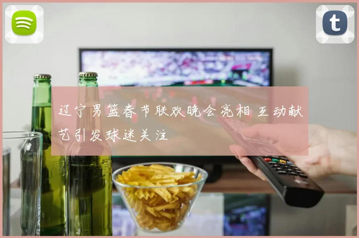 辽宁男篮春节联欢晚会亮相 互动献艺引发球迷关注