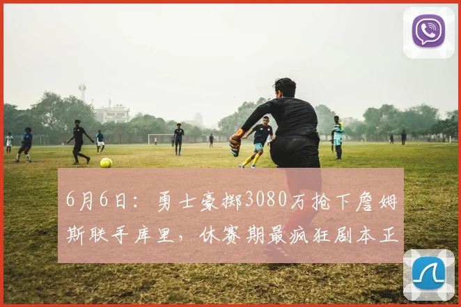 6月6日：勇士豪掷3080万抢下詹姆斯联手库里，休赛期最疯狂剧本正在上演_湖人_吉斯_1