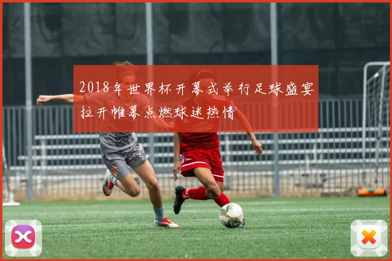 2018年世界杯开幕式举行足球盛宴拉开帷幕点燃球迷热情