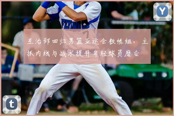 王治郅回归男篮亚运会教练组，主抓内线与战术提升年轻球员磨合