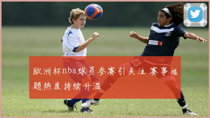 欧洲杯nba球员参赛引关注 赛事话题热度持续升温