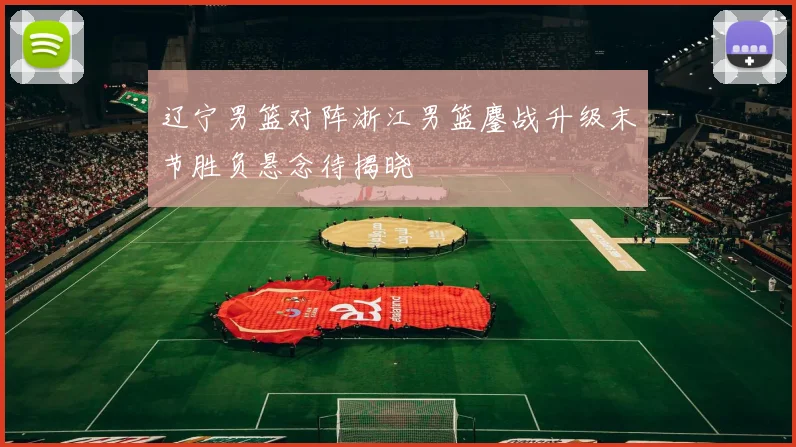 辽宁男篮对阵浙江男篮鏖战升级末节胜负悬念待揭晓
