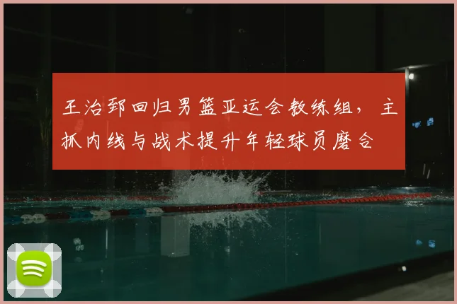王治郅回归男篮亚运会教练组，主抓内线与战术提升年轻球员磨合