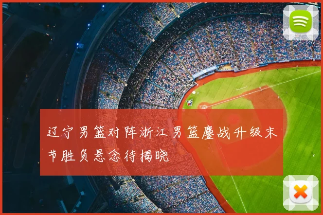辽宁男篮对阵浙江男篮鏖战升级末节胜负悬念待揭晓