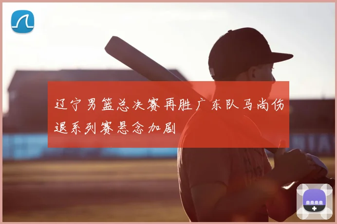 辽宁男篮总决赛再胜广东队马尚伤退系列赛悬念加剧